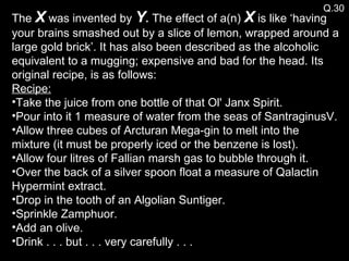 Q.30 The  X  was invented by  Y .  The effect of a(n)  X  is like ‘having your brains smashed out by a slice of lemon, wrapped around a large gold brick’. It has also been described as the alcoholic equivalent to a mugging; expensive and bad for the head. Its original recipe, is as follows: Recipe: Take the juice from one bottle of that Ol' Janx Spirit. Pour into it 1 measure of water from the seas of SantraginusV. Allow three cubes of Arcturan Mega-gin to melt into the mixture (it must be properly iced or the benzene is lost). Allow four litres of Fallian marsh gas to bubble through it. Over the back of a silver spoon float a measure of Qalactin Hypermint extract. Drop in the tooth of an Algolian Suntiger. Sprinkle Zamphuor. Add an olive. Drink . . . but . . . very carefully . . . 