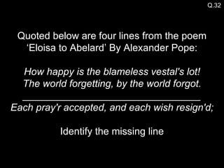 Q.32 Quoted below are four lines from the poem ‘Eloisa to Abelard’ By Alexander Pope: How happy is the blameless vestal's lot! The world forgetting, by the world forgot. ________________________________ Each pray'r accepted, and each wish resign'd; Identify the missing line 