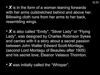 Q.33 X  is in the form of a woman leaning forwards with her arms outstretched behind and above her. Billowing cloth runs from her arms to her back, resembling wings.  X  is also called "Emily", "Silver Lady" or "Flying Lady", was designed by Charles Robinson Sykes and carries with it a story about a secret passion between John Walter Edward Scott-Montagu, (second Lord Montagu of Beaulieu after 1905) and his secret love, Eleanor Velasco Thornton. X  was initially called the “Whisper”. 