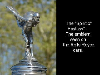 The “Spirit of Ecstasy” –  The emblem  seen on  the Rolls Royce cars.  