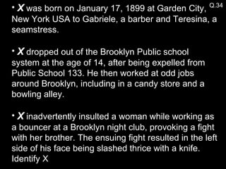 Q.34 X  was born on January 17, 1899 at Garden City, New York USA to Gabriele, a barber and Teresina, a seamstress. X  dropped out of the Brooklyn Public school system at the age of 14, after being expelled from Public School 133. He then worked at odd jobs around Brooklyn, including in a candy store and a bowling alley.  X  inadvertently insulted a woman while working as a bouncer at a Brooklyn night club, provoking a fight with her brother. The ensuing fight resulted in the left side of his face being slashed thrice with a knife. Identify X 