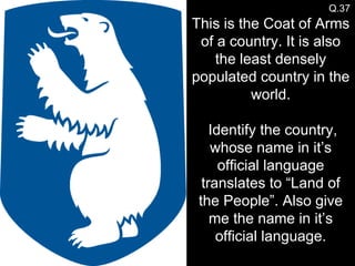 Q.37 This is the Coat of Arms of a country. It is also the least densely populated country in the world.  Identify the country, whose name in it’s official language translates to “Land of the People”. Also give me the name in it’s official language. 