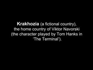 Krakhozia  (a fictional country),  the home country of Viktor Navorski  (the character played by Tom Hanks in  ‘The Terminal’). 