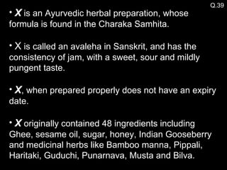 Q.39 X  is an Ayurvedic herbal preparation, whose formula is found in the Charaka Samhita. X  is called an avaleha in Sanskrit, and has the consistency of jam, with a sweet, sour and mildly pungent taste. X , when prepared properly does not have an expiry date. X  originally contained 48 ingredients including Ghee, sesame oil, sugar, honey, Indian Gooseberry and medicinal herbs like Bamboo manna, Pippali, Haritaki, Guduchi, Punarnava, Musta and Bilva. 