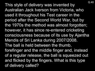 Q.40 This style of delivery was invented by Australian Jack Iverson from Victoria, who used it throughout his Test career in the period after the Second World War, but by the 1970s the method was almost forgotten; however, it has since re-entered cricketing consciousness because of its use by Ajantha Mendis of Sri Lanka during 2007/2008. The ball is held between the thumb, forefinger and the middle finger and, instead of a regular release, the ball is squeezed out and flicked by the fingers. What is this type of delivery called? 