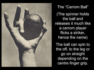 The “Carrom Ball” (The spinner holds the ball and releases it much like a carrom player flicks a striker, hence the name) The ball can spin to the off, to the leg or go on straight depending on the centre finger grip. 