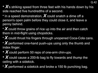 Q.42 X 's striking speed from three feet with his hands down by his side reached five hundredths of a second. In a speed demonstration,  X  could snatch a dime off a person's open palm before they could close it, and leave a penny behind. X  could throw grains of rice up into the air and then catch them in mid-flight using chopsticks. X  could thrust his fingers through unopened Coca-Cola cans.  X  performed one-hand push-ups using only the thumb and index finger. X  could perform 50 reps of one-arm chin-ups. X  could cause a 200-lb bag to fly towards and thump the ceiling with a sidekick. X  performed a sidekick and broke a 150 lb punching bag. 