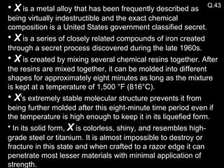Q.43 X  is a metal alloy that has been frequently described as  being virtually indestructible and the exact chemical composition is a United States government classified secret. X  is a series of closely related compounds of iron created through a secret process discovered during the late 1960s. X  is created by mixing several chemical resins together. After the resins are mixed together, it can be molded into different shapes for approximately eight minutes as long as the mixture is kept at a temperature of 1,500 °F (816°C). X 's extremely stable molecular structure prevents it from being further molded after this eight-minute time period even if the temperature is high enough to keep it in its liquefied form.  In its solid form,  X  is colorless, shiny, and resembles high-grade steel or titanium. It is almost impossible to destroy or fracture in this state and when crafted to a razor edge it can penetrate most lesser materials with minimal application of strength. 
