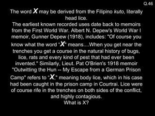Q.46 The word  X  may be derived from the Filipino  kuto , literally head lice. The earliest known recorded uses date back to memoirs from the First World War. Albert N. Depew's World War I memoir, Gunner Depew (1918), includes: "Of course you know what the word “ X " means....When you get near the trenches you get a course in the natural history of bugs, lice, rats and every kind of pest that had ever been invented." Similarly, Lieut. Pat O'Brien's 1918 memoir "Outwitting the Hun -- My Escape from a German Prison Camp" refers to “ X ," meaning body lice, which in his case had been caught in the prison camp in Courtrai. Lice were of course rife in the trenches on both sides of the conflict, and highly contagious. What is X? 