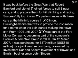 Q.47 It was back before the Great War that Robert Bamford and Lionel  Y  joined forces to sell Singer cars, and to prepare them for hill climbing and racing. Successfully too: it was  Y ’s performances with these cars at the hillclimb course in  X  Clinton, Buckinghamshire that was to provide the inspiration for a name when the pair started making their own car. From 1994 until 2007  X Y  was part of the Ford Motor Company, becoming part of the company's Premier Automotive Group in 2000. On 12 March 2007, it was purchased for £479 million (US$848 million) by a joint venture company, co-owned by Investment Dar and Adeem Investment of Kuwait and English businessman John Sinders. 