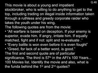 Q.48 This movie is about a young and impatient stockbroker, who is willing to do anything to get to the top, including trading on illegal inside information taken through a ruthless and greedy corporate raider who takes the youth under his wing. The following quotes are from the movie: “ All warfare is based on deception. If your enemy is superior, evade him. If angry, irritate him. If equally matched, fight and if not: split and re-evaluate .”  “ Every battle is won even before it is even fought” “ Greed, for lack of a better word, is good.”  The first and second quote are of particular significance. The third is 57 th  in the AFI’s 100 Years... 100 Movies list. Identify the movie and also, what is the funda behind the 1 st  and 2 nd  quotes? 
