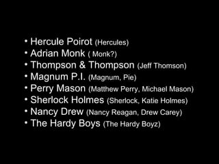 Hercule Poirot  (Hercules) Adrian Monk  ( Monk?) Thompson & Thompson  (Jeff Thomson) Magnum P.I.  (Magnum, Pie) Perry Mason  (Matthew Perry, Michael Mason) Sherlock Holmes  (Sherlock, Katie Holmes) Nancy Drew  (Nancy Reagan, Drew Carey) The Hardy Boys  (The Hardy Boyz) 