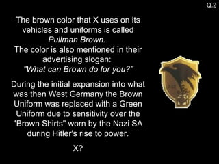 The brown color that X uses on its vehicles and uniforms is called  Pullman Brown .  The color is also mentioned in their advertising slogan:  "What can Brown do for you?” During the initial expansion into what was then West Germany the Brown Uniform was replaced with a Green Uniform due to sensitivity over the "Brown Shirts" worn by the Nazi SA during Hitler's rise to power. X? Q.2 