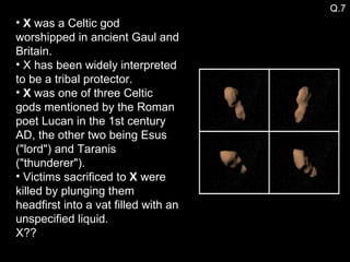 X  was a Celtic god worshipped in ancient Gaul and Britain. X has been widely interpreted to be a tribal protector.  X  was one of three Celtic gods mentioned by the Roman poet Lucan in the 1st century AD, the other two being Esus ("lord") and Taranis ("thunderer"). Victims sacrificed to  X  were killed by plunging them headfirst into a vat filled with an unspecified liquid. X?? Q.7 