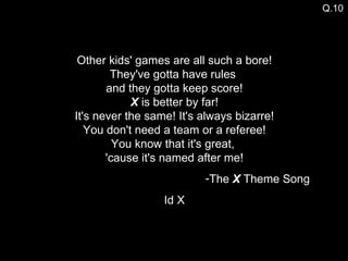 Other kids' games are all such a bore! They've gotta have rules  and they gotta keep score! X  is better by far! It's never the same! It's always bizarre! You don't need a team or a referee! You know that it's great,  'cause it's named after me! The  X  Theme Song Id X Q.10 