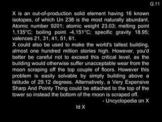 X is an out-of-production solid element having 16 known isotopes, of which Un 238 is the most naturally abundant. Atomic number 9201; atomic weight 23.03; melting point 1,135°C; boiling point -4,151°C; specific gravity 18.95; valences 21, 31, 41, 51, 61.  X could also be used to make the world's tallest building, almost one hundred million stories high. However, you'd better be careful not to exceed this critical level, as the building would otherwise suffer unacceptable wear from the moon scraping off the top couple of floors. However this problem is easily solvable by simply building above a latitude of 29.12 degrees. Alternatively, a Very Expensive Sharp And Pointy Thing could be attached to the top of the tower so instead the bottom of the moon is scraped off.  - Uncyclopedia on X Id X Q.11 