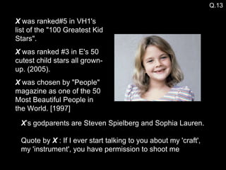 X  was ranked#5 in VH1's list of the "100 Greatest Kid Stars". X  was ranked #3 in E's 50 cutest child stars all grown-up. (2005). X  was chosen by "People" magazine as one of the 50 Most Beautiful People in the World. [1997] Q.13 X ’s godparents are Steven Spielberg and Sophia Lauren. Quote by  X  : If I ever start talking to you about my 'craft',  my 'instrument', you have permission to shoot me 