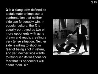 X  is a slang term defined as a stalemate or impasse, a confrontation that neither side can forseeably win. In popular culture, the  X  is usually portrayed as two or more opponents with guns drawn and ready, creating a very tense situation. Neither side is willing to shoot in fear of being shot in return, and yet, neither side wants to relinquish its weapons for fear that its opponents will shoot them. X? Q.15 