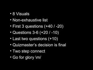 8 Visuals Non-exhaustive list First 3 questions (+40 / -20) Questions 3-6 (+20 / -10) Last two questions (+10) Quizmaster’s decision is final Two step connect Go for glory \m/ 
