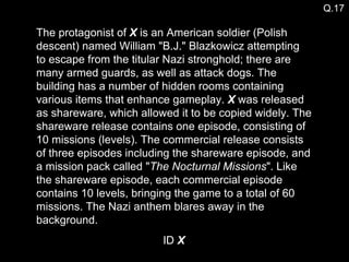 The protagonist of  X  is an American soldier (Polish descent) named William "B.J." Blazkowicz attempting to escape from the titular Nazi stronghold; there are many armed guards, as well as attack dogs. The building has a number of hidden rooms containing various items that enhance gameplay.  X  was released as shareware, which allowed it to be copied widely. The shareware release contains one episode, consisting of 10 missions (levels). The commercial release consists of three episodes including the shareware episode, and a mission pack called " The Nocturnal Missions ". Like the shareware episode, each commercial episode contains 10 levels, bringing the game to a total of 60 missions. The Nazi anthem blares away in the background. ID  X Q.17 