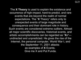 The  X Theory  is used to explain the existence and occurrence of high-impact, hard-to-predict, and rare events that are beyond the realm of normal expectations. The “ X  Theory“ refers only to unexpected events of large magnitude and consequence and their dominant role in history. Such events are considered extreme outliers. Almost all major scientific discoveries, historical events, and artistic accomplishments can be regarded as “ X s"—undirected and unpredicted. He gives the rise of the Internet, the personal computer, World War I, and the September 11, 2001 attacks  as examples of  X  Events.  Give me X and Put Funda. Q.21 