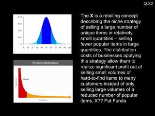 Q.22 The  X  is a retailing concept describing the niche strategy of selling a large number of unique items in relatively small quantities – selling fewer popular items in large quantities. The distribution costs of businesses applying this strategy allow them to realize significant profit out of selling small volumes of hard-to-find items to many customers instead of only selling large volumes of a reduced number of popular items. X?? Put Funda 