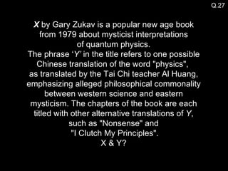 X  by Gary Zukav is a popular new age book from 1979 about mysticist interpretations of quantum physics. The phrase ‘ Y’  in the title refers to one possible Chinese translation of the word "physics",  as translated by the Tai Chi teacher Al Huang, emphasizing alleged philosophical commonality between western science and eastern mysticism. The chapters of the book are each titled with other alternative translations of  Y , such as "Nonsense" and  "I Clutch My Principles". X & Y? Q.27 