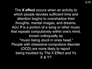 The  X effect  occurs when an activity to which people devotes sufficient time and attention begins to overshadow their thoughts, mental images, and dreams. A(n)  Y  is a portion of a song or other music that repeats compulsively within one's mind, known colloquially as  "music being  stuck  in ones head.“ People with obsessive-compulsive disorder (OCD) are more likely to report  being troubled by The X Effect and Ys X & Y? Q.29 