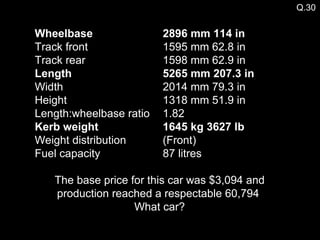 Q.30 Wheelbase   2896 mm   114 in   Track front  1595 mm 62.8 in  Track rear  1598 mm 62.9 in  Length   5265 mm   207.3 in   Width  2014 mm 79.3 in  Height  1318 mm 51.9 in  Length:wheelbase ratio  1.82  Kerb weight   1645 kg   3627 lb   Weight distribution (Front)  Fuel capacity  87 litres The base price for this car was $3,094 and production reached a respectable 60,794  What car? 