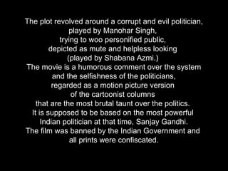 The plot revolved around a corrupt and evil politician, played by Manohar Singh,  trying to woo personified public,  depicted as mute and helpless looking  (played by Shabana Azmi.)  The movie is a humorous comment over the system  and the selfishness of the politicians,  regarded as a motion picture version  of the cartoonist columns  that are the most brutal taunt over the politics.  It is supposed to be based on the most powerful  Indian politician at that time, Sanjay Gandhi. The film was banned by the Indian Government and  all prints were confiscated. 