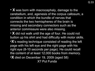Q.33 X  was born with macrocephaly, damage to the cerebellum, and, agenesis of the corpus callosum, a condition in which the bundle of nerves that connects the two hemispheres of the brain is missing and secondary connectors such as the anterior commissure were also missing. X  did not walk until the age of four. He could not button up his shirt and had difficulty with motor skills.  X ’s reading technique consisted of reading the left page with his left eye and the right page with his right eye (8-10 seconds per page). He could recall the content of at least 12,000 books from memory. X  died on December 19, 2009 (aged 58) X? Put Funda 