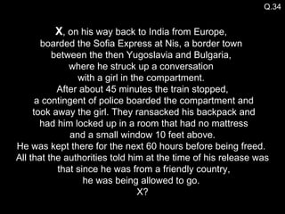 Q.34 X , on his way back to India from Europe,  boarded the Sofia Express at Nis, a border town  between the then Yugoslavia and Bulgaria,  where he struck up a conversation  with a girl in the compartment.  After about 45 minutes the train stopped,  a contingent of police boarded the compartment and  took away the girl. They ransacked his backpack and  had him locked up in a room that had no mattress  and a small window 10 feet above.  He was kept there for the next 60 hours before being freed.  All that the authorities told him at the time of his release was  that since he was from a friendly country, he was being allowed to go.  X? 