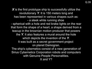 Q.39 X  is the first prototype ship to successfully utilize the revolutionary  Y . It is 150 meters long and  has been represented in various shapes such as:  - a sleek white running shoe  - spherical with a hole and red brake lights on the rear that form the shape of a heart, a shape derived from a teacup in the brownian motion producer that powers the  Y . It also features a mural around the hole  which depicts the invention of the  Y .  It was built as a secret government project  on planet Damogran. The ship's cybernetics consist of a new generation of Sirius Cybernetics Corporation robots and computers with Genuine People Personalities. X and Y? 
