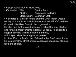 Q.40 X  plays football for FC Echichens. X ‘s family-  Wife : Corrina Betsch Children :  Gina-Maria and Mick Stepbrother : Sebastian Stahl X  donated $10 million for aid after the 2004 Indian Ocean earthquake and is a special ambassador to UNESCO and has donated 1.5 million Euros to the organization.  He also paid for the construction of a school for poor children and for area improvements in Dakar, Senegal. He supports a hospital for child victims of war in Sarajevo,  which specializes in caring for amputees.  In Lima, Peru he funded the "Palace for the Poor", a centre for helping homeless street children obtain an education, clothing, food and shelter. X? 
