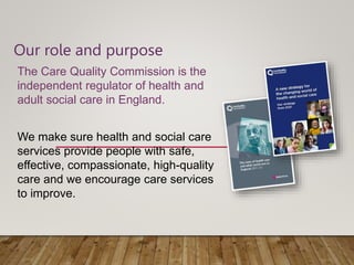 Our role and purpose
The Care Quality Commission is the
independent regulator of health and
adult social care in England.
We make sure health and social care
services provide people with safe,
effective, compassionate, high-quality
care and we encourage care services
to improve.
 