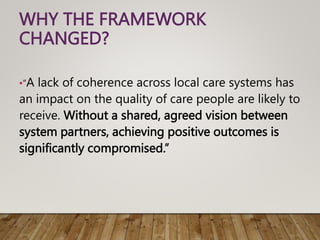 WHY THE FRAMEWORK
CHANGED?
•“A lack of coherence across local care systems has
an impact on the quality of care people are likely to
receive. Without a shared, agreed vision between
system partners, achieving positive outcomes is
significantly compromised.”
 
