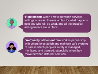 ‘I’ statement: When I move between services,
settings or areas, there is a plan for what happens
next and who will do what, and all the practical
arrangements are in place.
‘We/quality’ statement: We work in partnership
with others to establish and maintain safe systems
of care in which people's safety is managed,
monitored and assured, especially when they
move between different services.
 