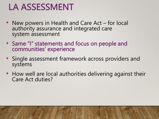 LA ASSESSMENT
• New powers in Health and Care Act – for local
authority assurance and integrated care
system assessment
• Same “I” statements and focus on people and
communities’ experience
• Single assessment framework across providers and
systems
• How well are local authorities delivering against their
Care Act duties?
 