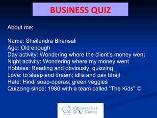 About me: Name: Sheilendra Bhansali Age: Old enough Day activity: Wondering where the client’s money went Night activity: Wondering where my money went Hobbies: Reading and obviously, quizzing Love: to sleep and dream; idlis and pav bhaji Hate: Hindi soap-operas; green veggies Quizzing since: 1980 with a team called “The Kids”   