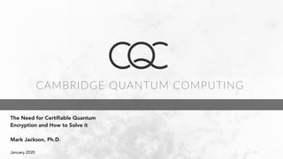 CAMBRIDGE QUANTUM COMPUTING
				
The Need for Certifiable Quantum
Encryption and How to Solve it
Mark Jackson, Ph.D.
January 2020
 