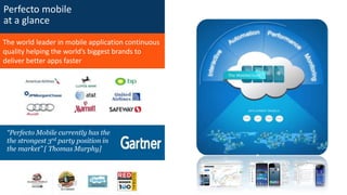 Perfecto mobile
at a glance
The world leader in mobile application continuous
quality helping the world’s biggest brands to
deliver better apps faster
“Perfecto Mobile currently has the
the strongest 3rd party position in
the market” [ Thomas Murphy]
 