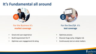 It’s Fundamental all around
For the Business it’s
market coverage
• Great end user experience
• Build requirement for IT
• Optimize user engagement & rating
For the Dev/QA it’s
test coverage
• Optimize process
• Discover bugs early, mitigate risk
• Continuously test on what matters
 
