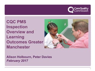 1
CQC PMS
Inspection
Overview and
Learning
Outcomes Greater
Manchester
Alison Holbourn, Peter Davies
February 2017
 