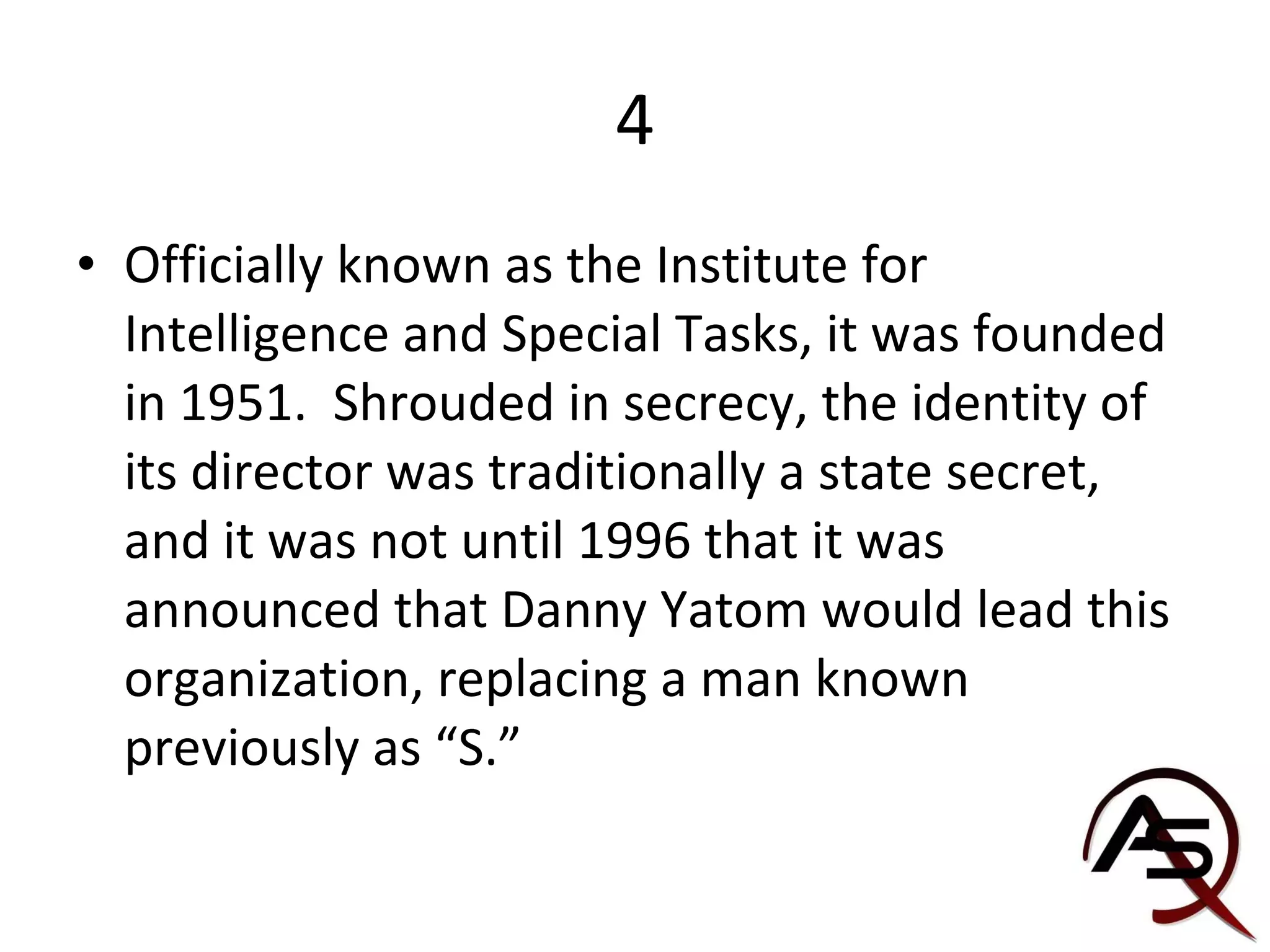 4 Officially known as the Institute for Intelligence and Special Tasks, it was founded in 1951.  Shrouded in secrecy, the identity of its director was traditionally a state secret, and it was not until 1996 that it was announced that Danny Yatom would lead this organization, replacing a man known previously as “S.” 