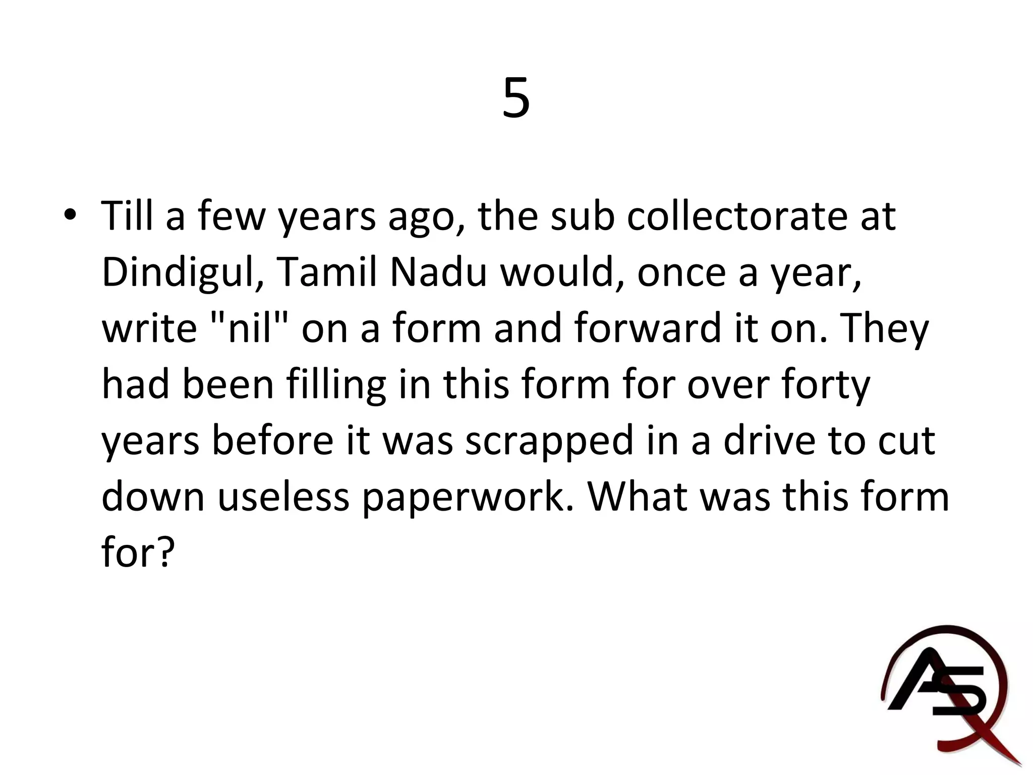 5 Till a few years ago, the sub collectorate at Dindigul, Tamil Nadu would, once a year, write "nil" on a form and forward it on. They had been filling in this form for over forty years before it was scrapped in a drive to cut down useless paperwork. What was this form for? 