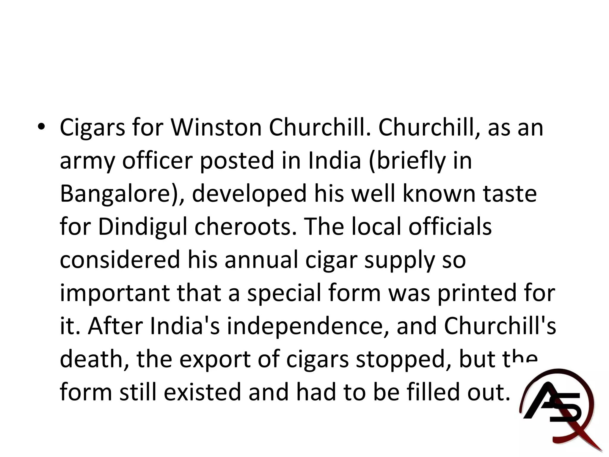 Cigars for Winston Churchill. Churchill, as an army officer posted in India (briefly in Bangalore), developed his well known taste for Dindigul cheroots. The local officials considered his annual cigar supply so important that a special form was printed for it. After India's independence, and Churchill's death, the export of cigars stopped, but the form still existed and had to be filled out. 