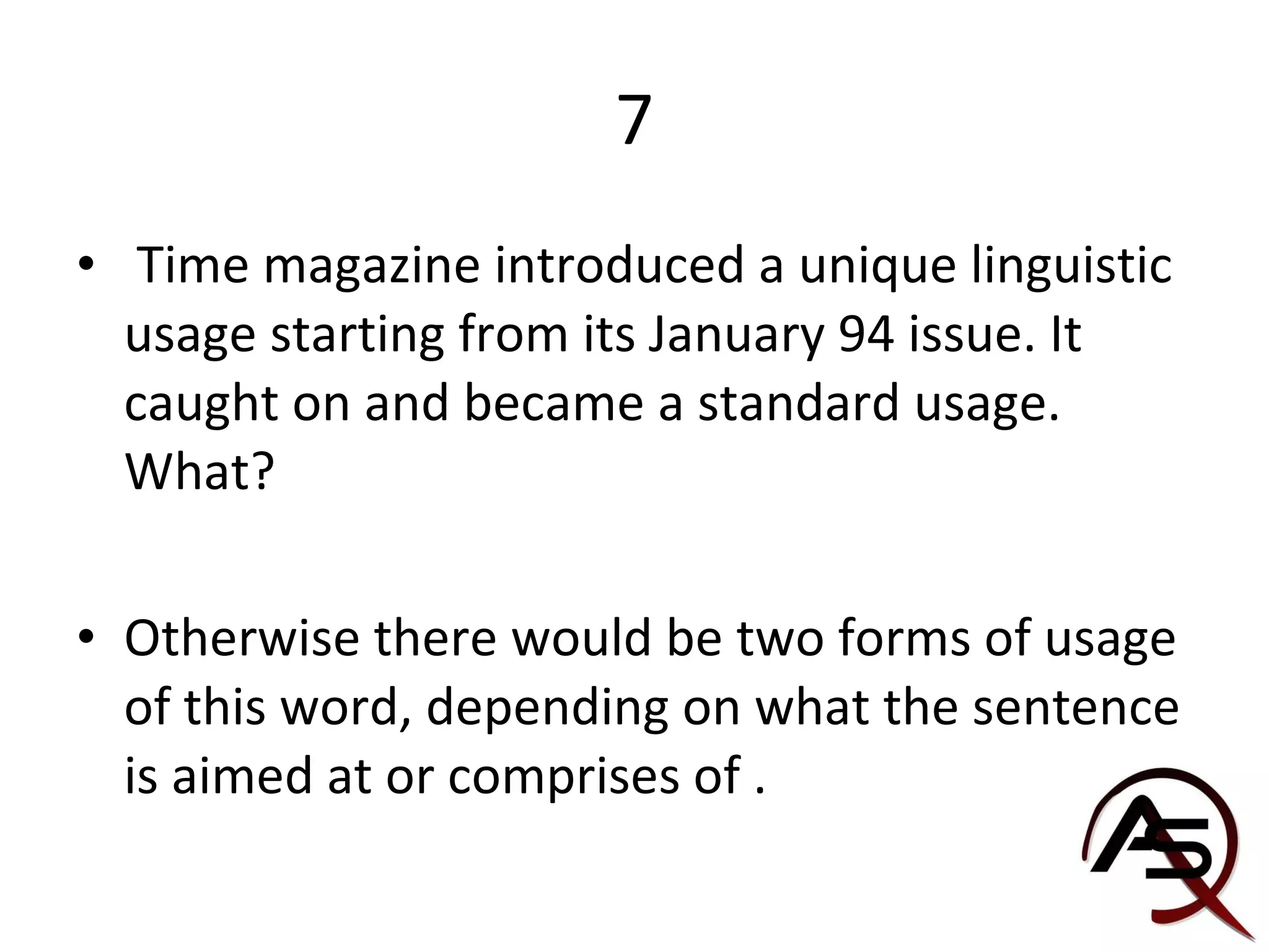7 Time magazine introduced a unique linguistic usage starting from its January 94 issue. It caught on and became a standard usage. What? Otherwise there would be two forms of usage of this word, depending on what the sentence is aimed at or comprises of . 