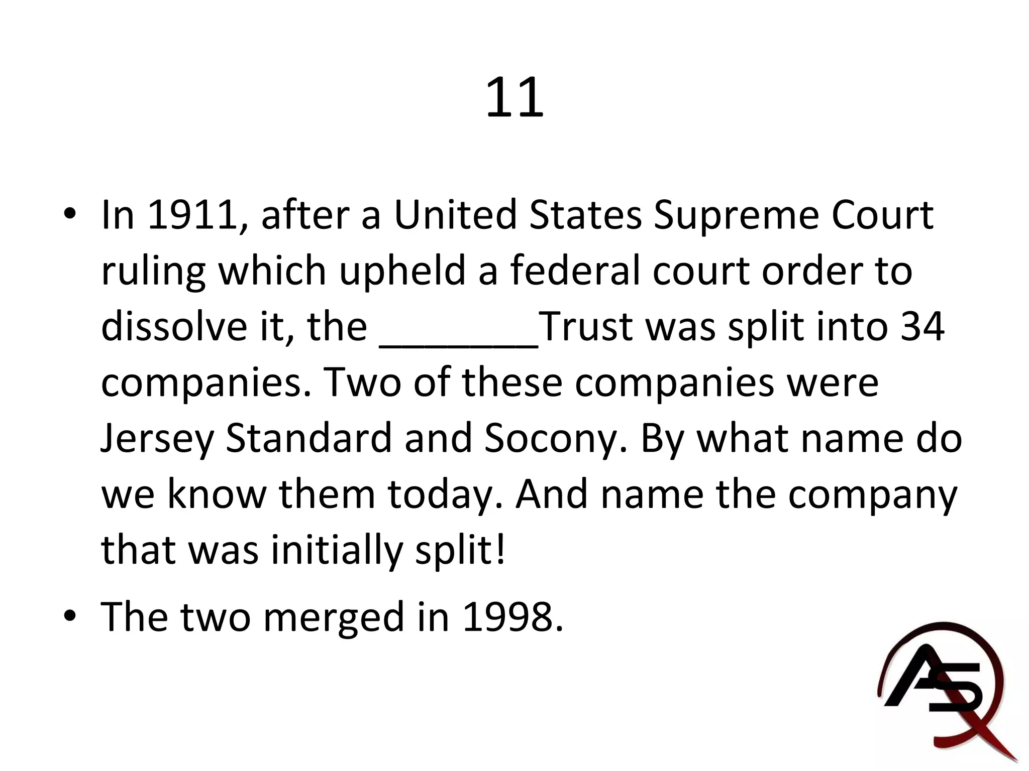 11 In 1911, after a United States Supreme Court ruling which upheld a federal court order to dissolve it, the _______Trust was split into 34 companies. Two of these companies were Jersey Standard and Socony. By what name do we know them today. And name the company that was initially split! The two merged in 1998.  