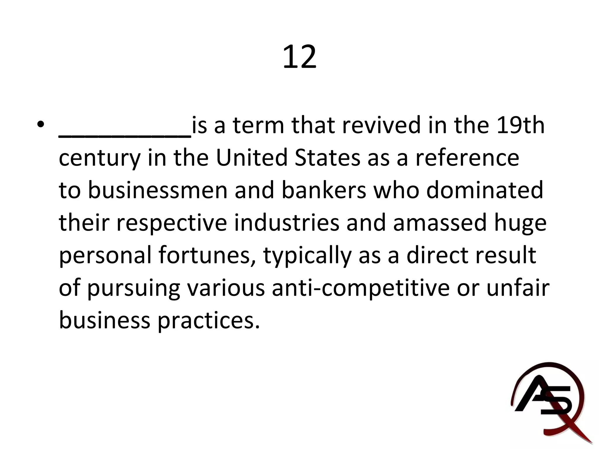 12 __________ is a term that revived in the 19th century in the United States as a reference to businessmen and bankers who dominated their respective industries and amassed huge personal fortunes, typically as a direct result of pursuing various anti-competitive or unfair business practices.  