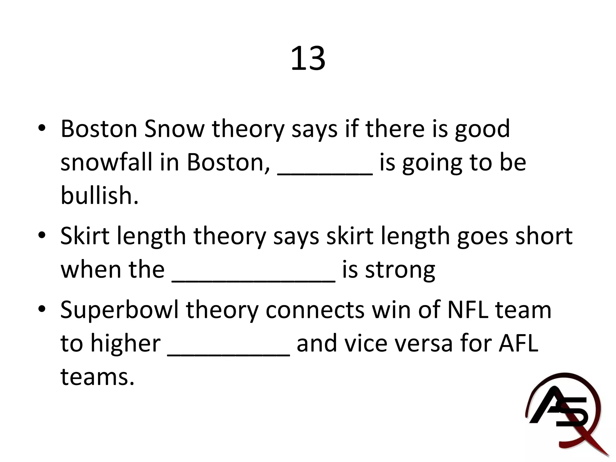 13 Boston Snow theory says if there is good snowfall in Boston, _______ is going to be bullish. Skirt length theory says skirt length goes short when the ____________ is strong Superbowl theory connects win of NFL team to higher _________ and vice versa for AFL teams. 